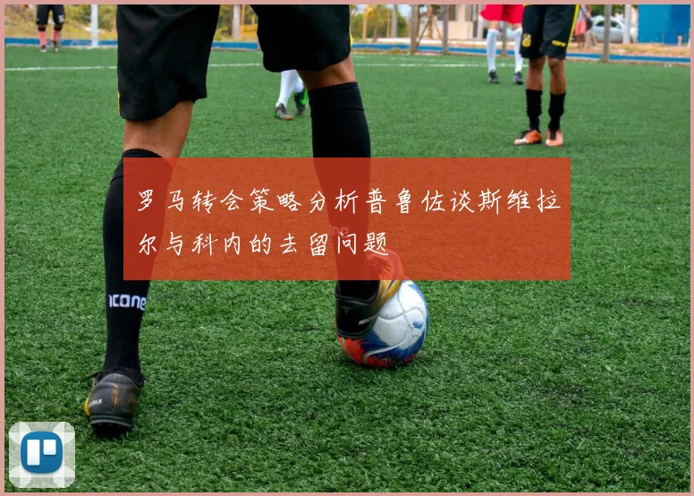 罗马转会策略分析普鲁佐谈斯维拉尔与科内的去留问题