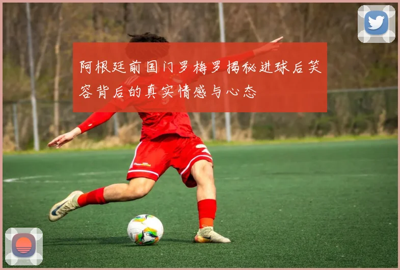 阿根廷前国门罗梅罗揭秘进球后笑容背后的真实情感与心态