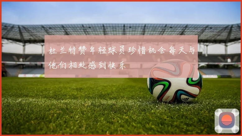 杜兰特赞年轻球员珍惜机会每天与他们相处感到快乐