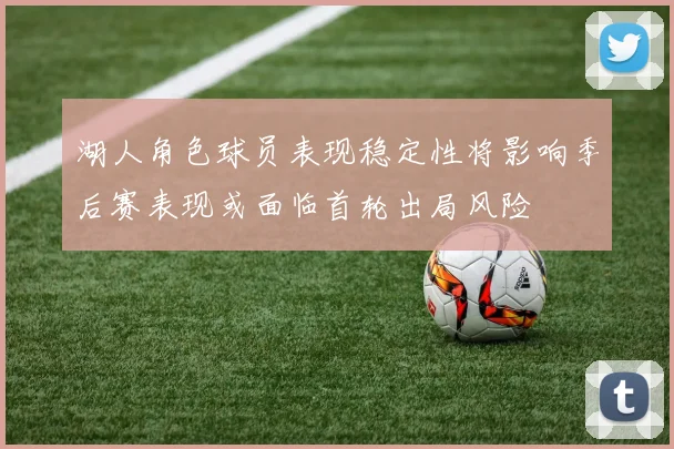 湖人角色球员表现稳定性将影响季后赛表现或面临首轮出局风险
