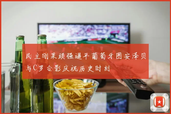 民主刚果顽强逼平葡萄牙图安泽贝与C罗合影庆祝历史时刻