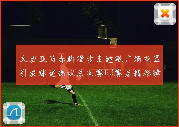 文班亚马赤脚漫步麦迪逊广场花园引发球迷热议总决赛G3赛后精彩瞬间