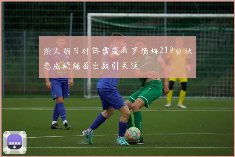 热火明日对阵雷霆希罗场均219分状态成疑能否出战引关注