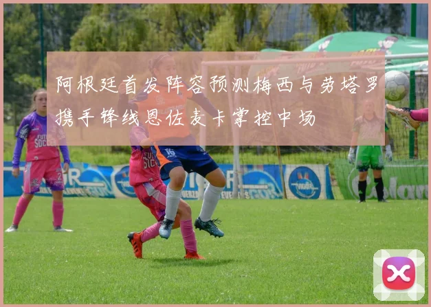 阿根廷首发阵容预测梅西与劳塔罗携手锋线恩佐麦卡掌控中场