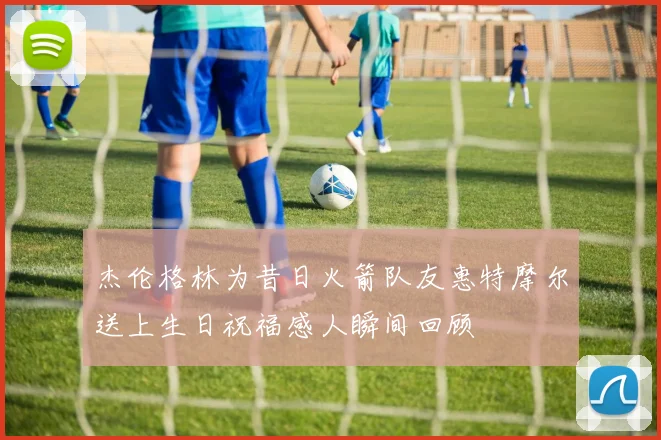 杰伦格林为昔日火箭队友惠特摩尔送上生日祝福感人瞬间回顾