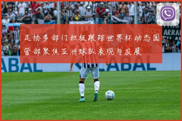 足协多部门积极跟踪世界杯动态国管部聚焦亚洲球队表现与发展