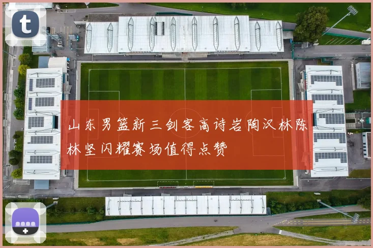 山东男篮新三剑客高诗岩陶汉林陈林坚闪耀赛场值得点赞