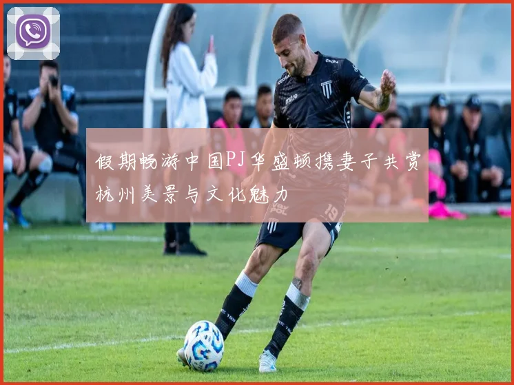 假期畅游中国PJ华盛顿携妻子共赏杭州美景与文化魅力