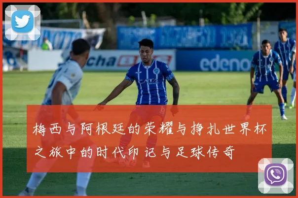 梅西与阿根廷的荣耀与挣扎世界杯之旅中的时代印记与足球传奇