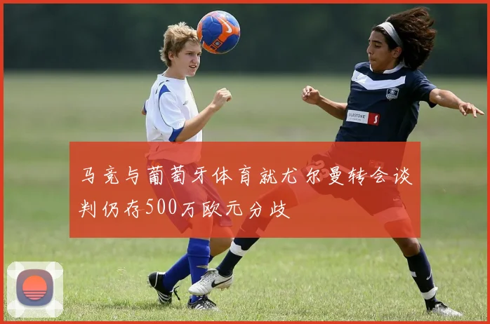 马竞与葡萄牙体育就尤尔曼转会谈判仍存500万欧元分歧