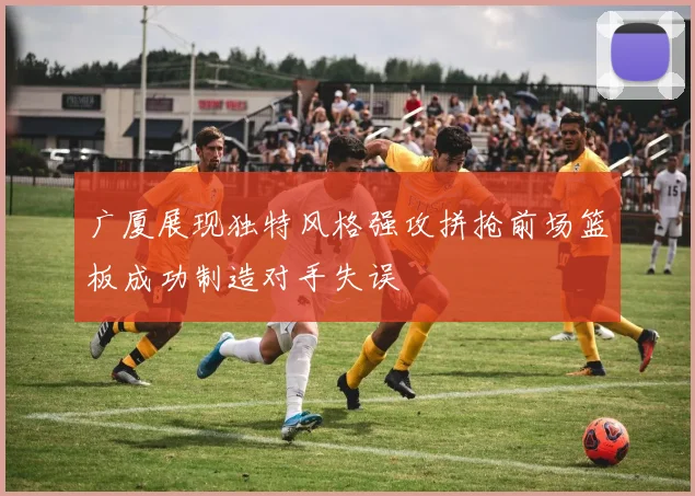 广厦展现独特风格强攻拼抢前场篮板成功制造对手失误