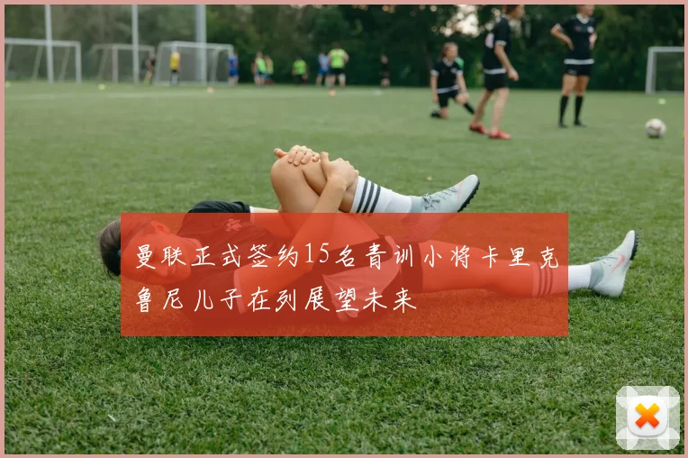 曼联正式签约15名青训小将卡里克鲁尼儿子在列展望未来