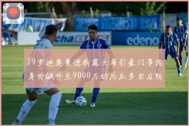 19岁迪奥曼德崭露头角引豪门争抢身价飙升至9000万的厄瓜多尔后防新星