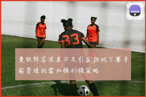 曼联阵容深度不足引发担忧下赛季前景堪忧需加强补强策略