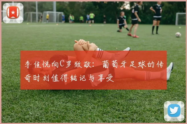 李佳悦向C罗致敬：葡萄牙足球的传奇时刻值得铭记与享受
