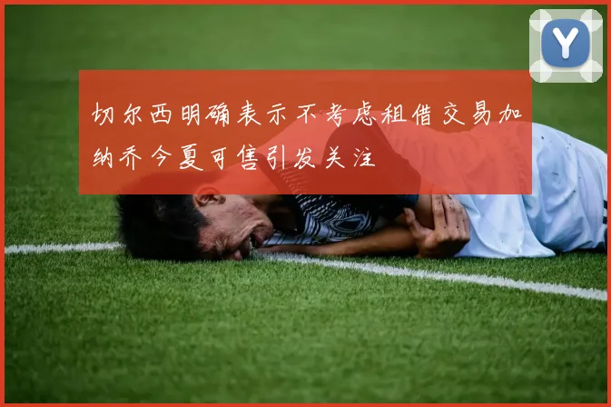 切尔西明确表示不考虑租借交易加纳乔今夏可售引发关注