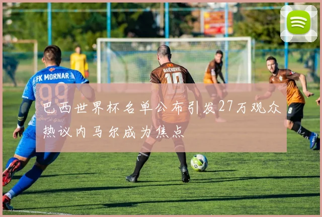 巴西世界杯名单公布引发27万观众热议内马尔成为焦点