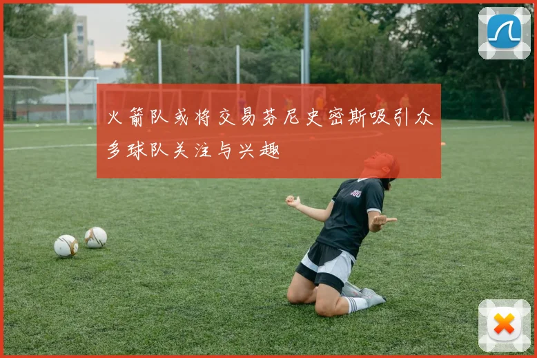 火箭队或将交易芬尼史密斯吸引众多球队关注与兴趣