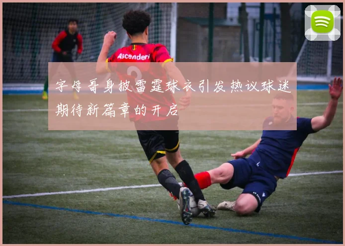 字母哥身披雷霆球衣引发热议球迷期待新篇章的开启