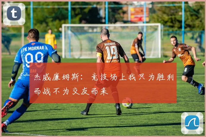 杰威廉姆斯：竞技场上我只为胜利而战不为交友而来