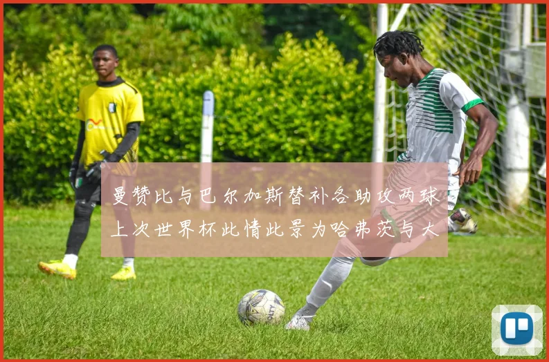 曼赞比与巴尔加斯替补各助攻两球上次世界杯此情此景为哈弗茨与大菲尔
