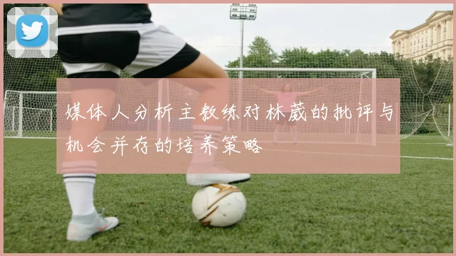 媒体人分析主教练对林葳的批评与机会并存的培养策略