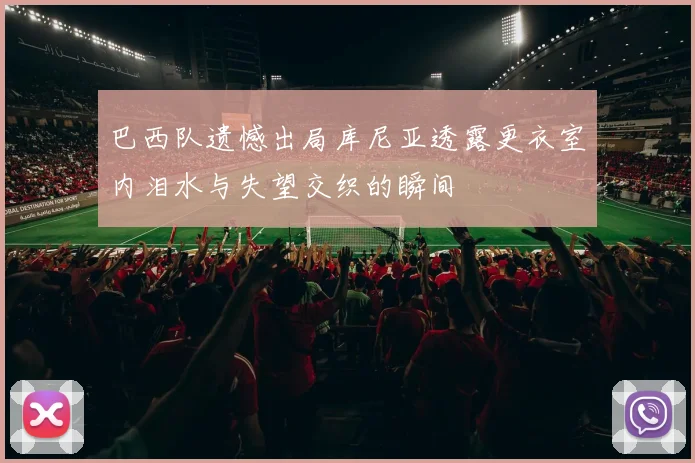 巴西队遗憾出局库尼亚透露更衣室内泪水与失望交织的瞬间