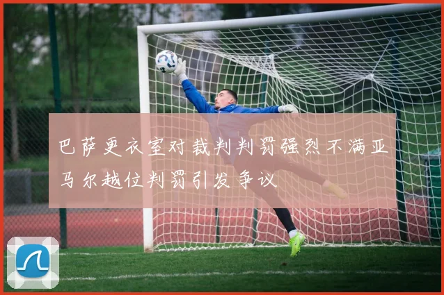 巴萨更衣室对裁判判罚强烈不满亚马尔越位判罚引发争议